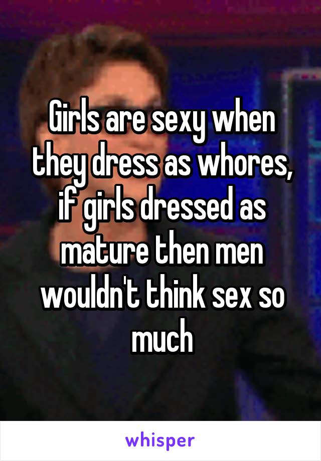 Girls are sexy when they dress as whores, if girls dressed as mature then men wouldn't think sex so much