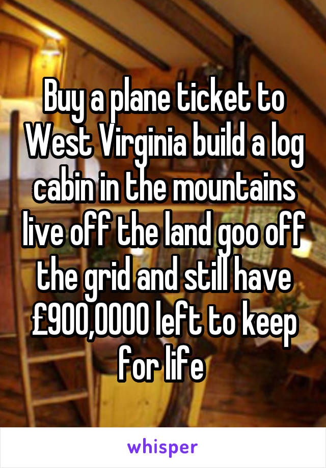 Buy a plane ticket to West Virginia build a log cabin in the mountains live off the land goo off the grid and still have £900,0000 left to keep for life 