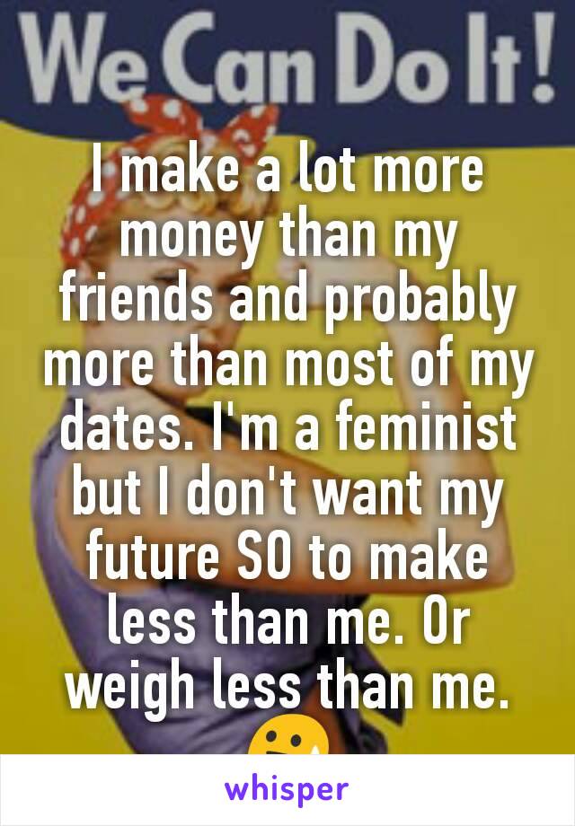 I make a lot more money than my friends and probably more than most of my dates. I'm a feminist but I don't want my future SO to make less than me. Or weigh less than me. 😓