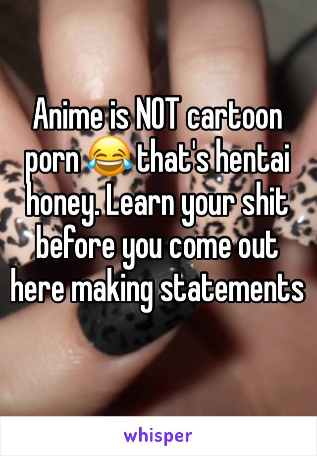 Anime is NOT cartoon porn 😂 that's hentai honey. Learn your shit before you come out here making statements 