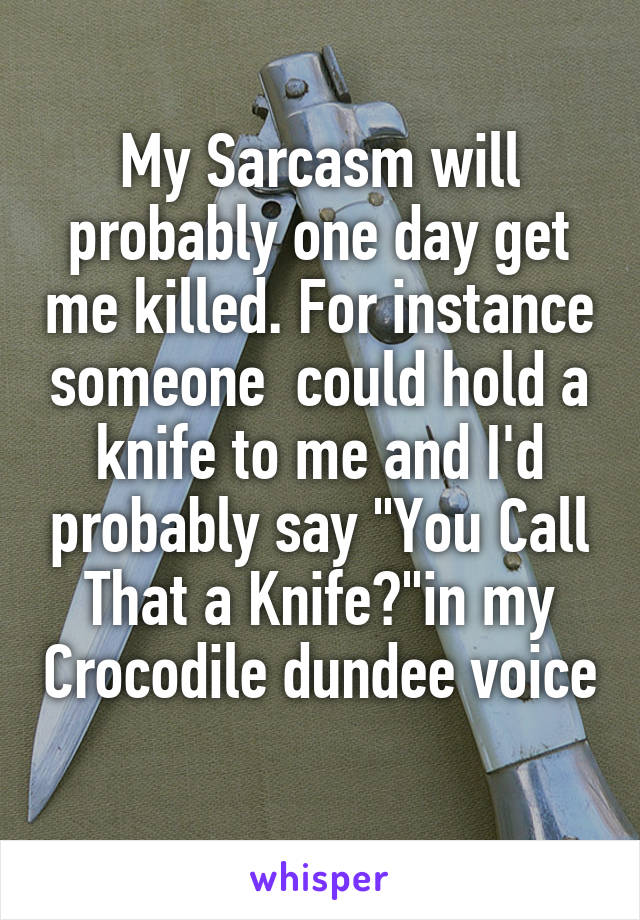 My Sarcasm will probably one day get me killed. For instance someone  could hold a knife to me and I'd probably say "You Call That a Knife?"in my Crocodile dundee voice 