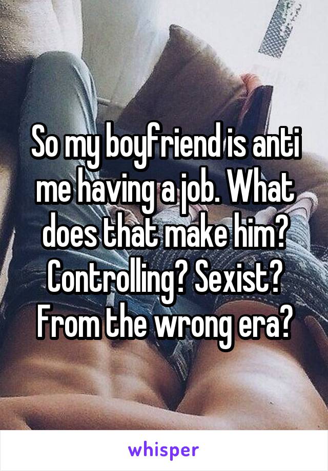 So my boyfriend is anti me having a job. What does that make him? Controlling? Sexist? From the wrong era?