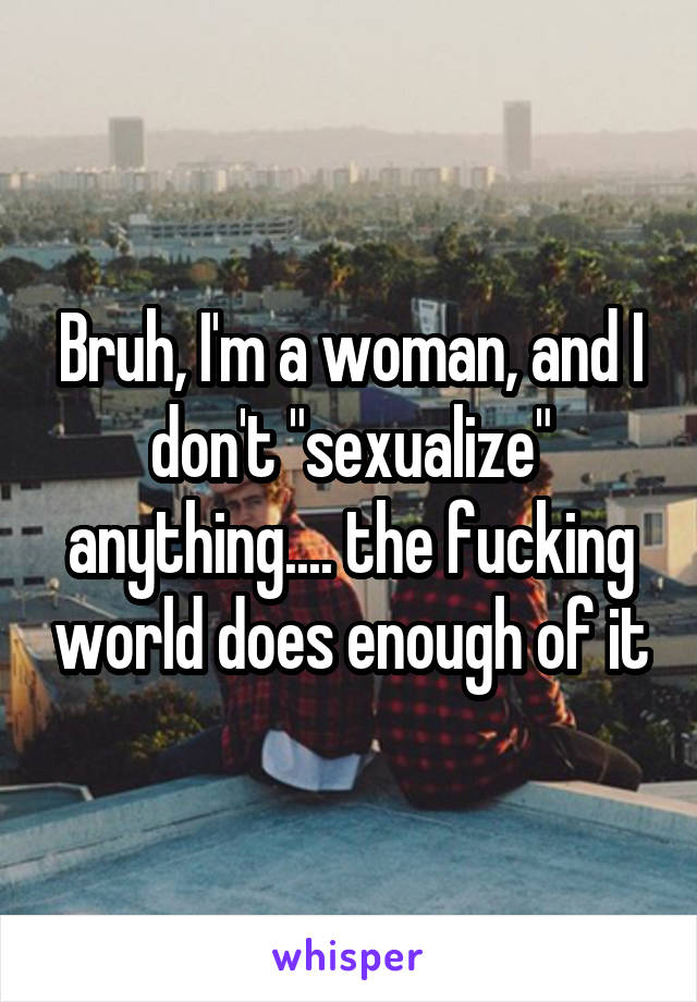 Bruh, I'm a woman, and I don't "sexualize" anything.... the fucking world does enough of it