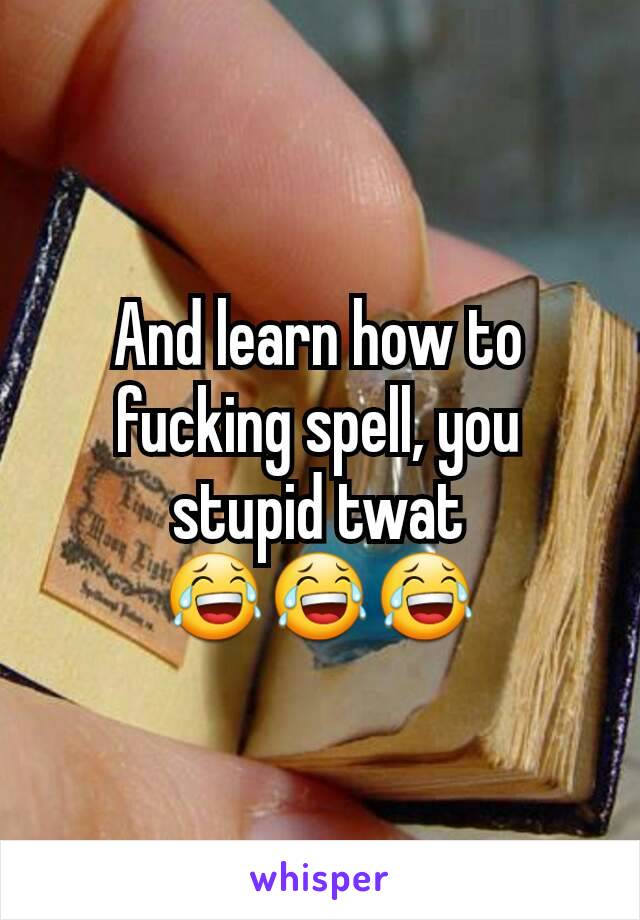 And learn how to fucking spell, you stupid twat 😂😂😂