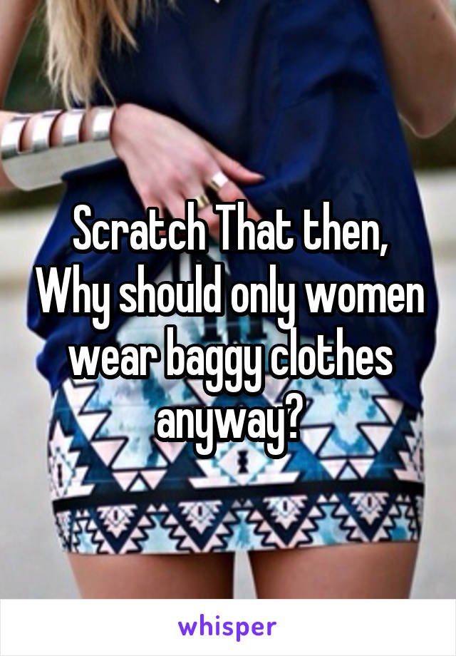 Scratch That then, Why should only women wear baggy clothes anyway?