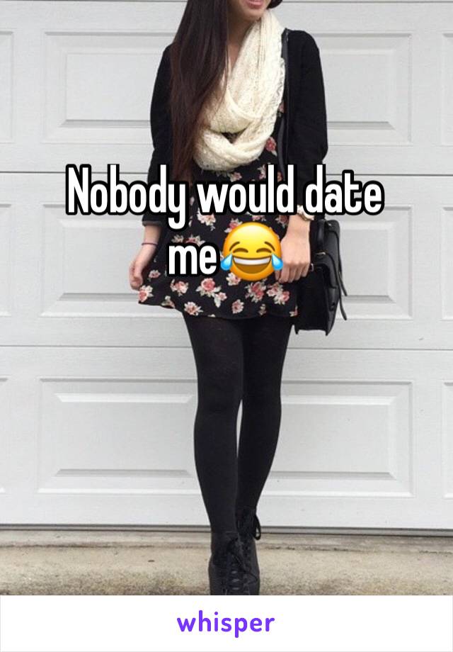 Nobody would date me😂
