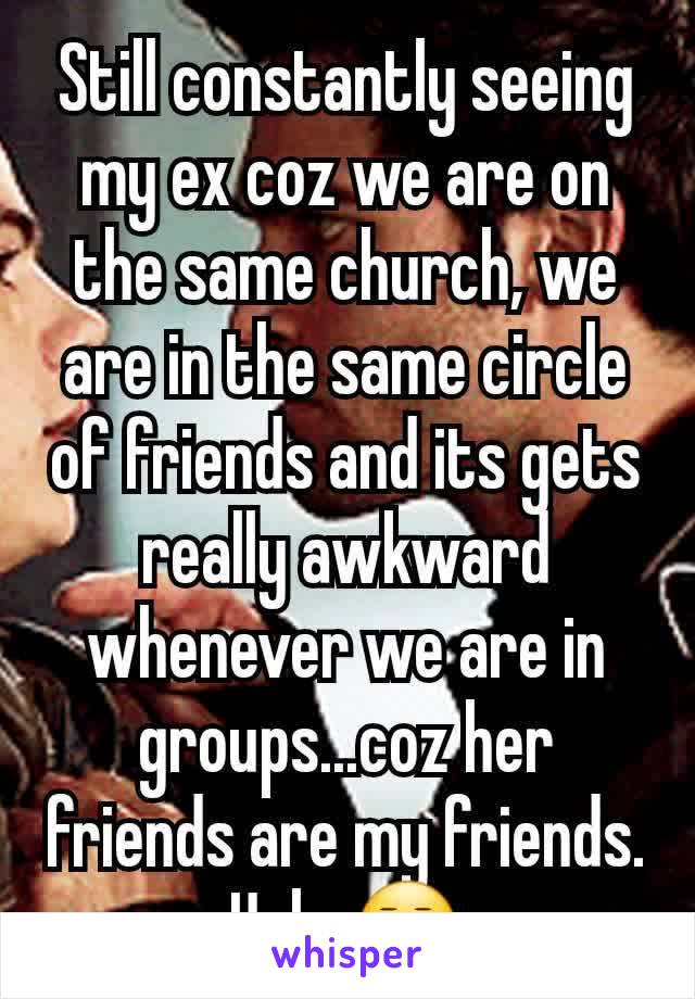 Still constantly seeing my ex coz we are on the same church, we are in the same circle of friends and its gets really awkward whenever we are in groups...coz her friends are my friends. Ugh. 😒