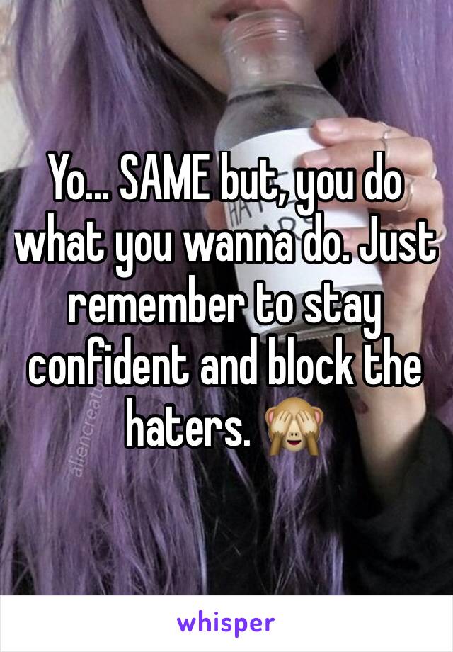 Yo... SAME but, you do what you wanna do. Just remember to stay confident and block the haters. 🙈