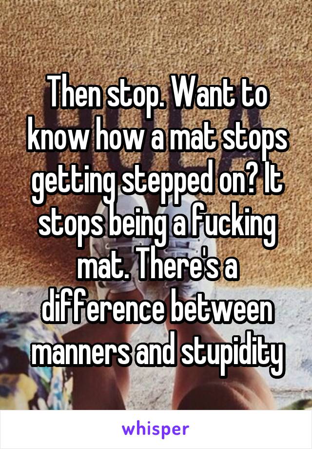 Then stop. Want to know how a mat stops getting stepped on? It stops being a fucking mat. There's a difference between manners and stupidity