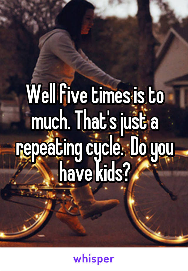 Well five times is to much. That's just a repeating cycle.  Do you have kids?