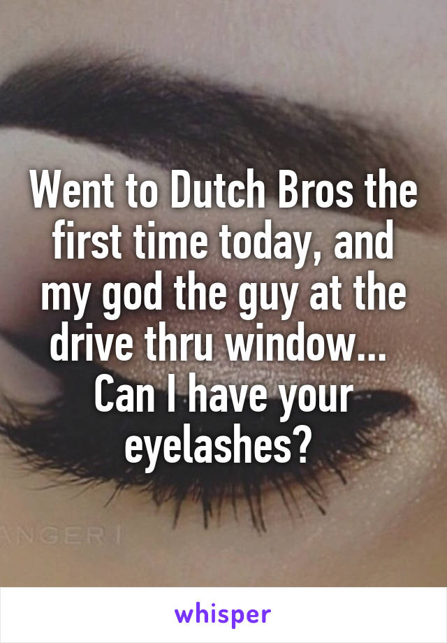 Went to Dutch Bros the first time today, and my god the guy at the drive thru window... 
Can I have your eyelashes? 