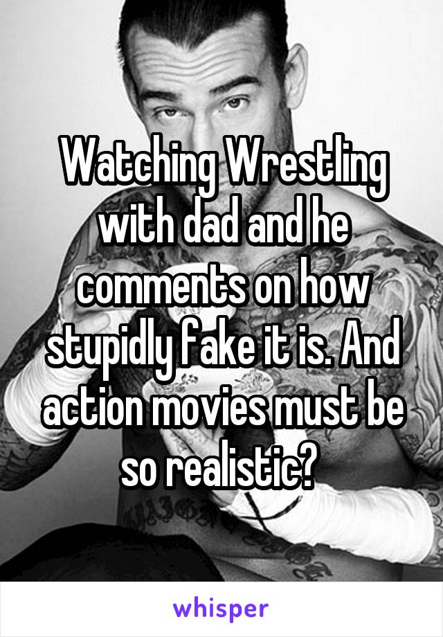 Watching Wrestling with dad and he comments on how stupidly fake it is. And action movies must be so realistic? 