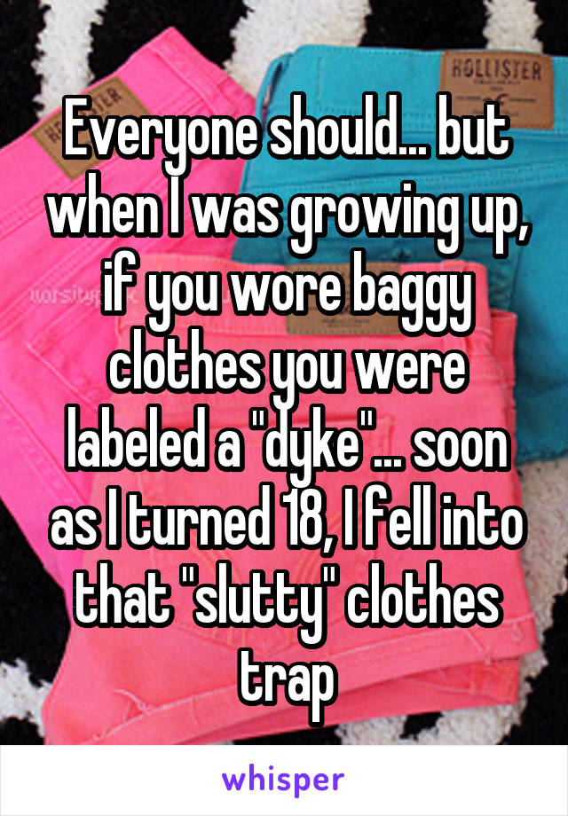 Everyone should... but when I was growing up, if you wore baggy clothes you were labeled a "dyke"... soon as I turned 18, I fell into that "slutty" clothes trap