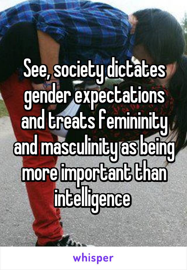 See, society dictates gender expectations and treats femininity and masculinity as being more important than intelligence 