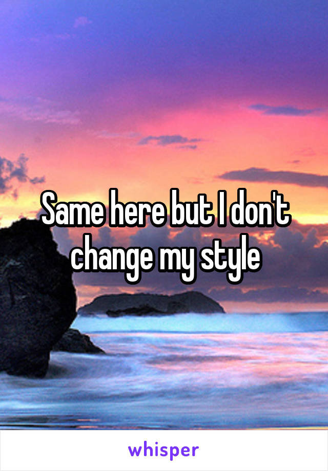 Same here but I don't change my style
