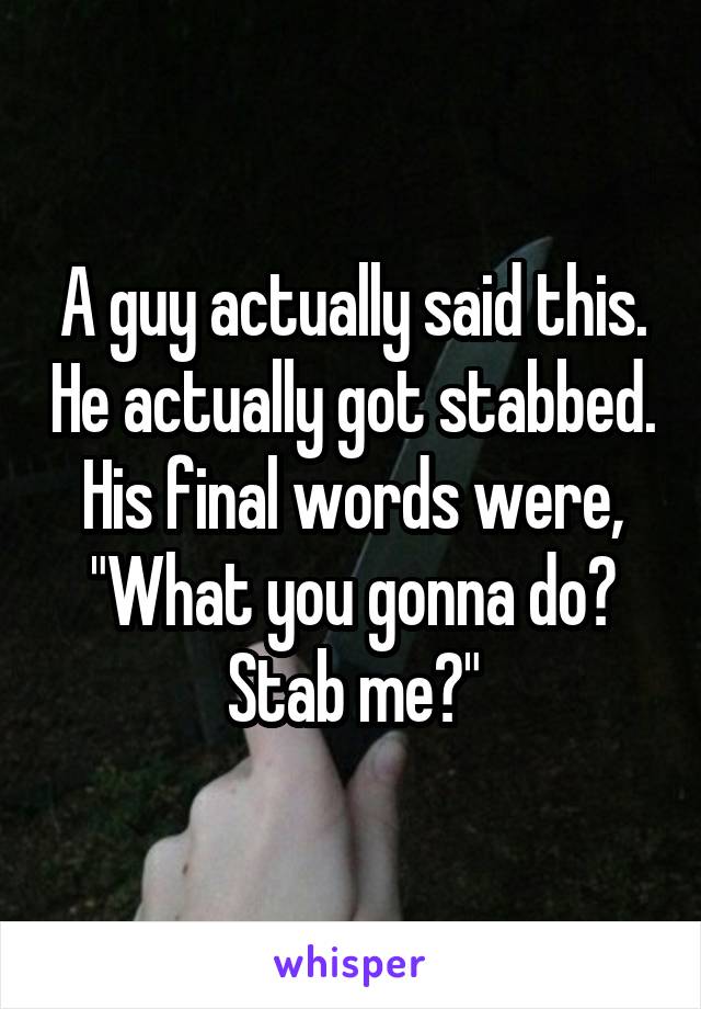 A guy actually said this. He actually got stabbed. His final words were, "What you gonna do? Stab me?"