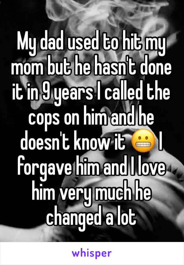 My dad used to hit my mom but he hasn't done it in 9 years I called the cops on him and he doesn't know it 😬 I forgave him and I love him very much he changed a lot