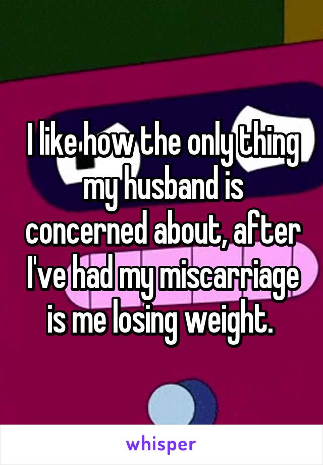 I like how the only thing my husband is concerned about, after I've had my miscarriage is me losing weight. 