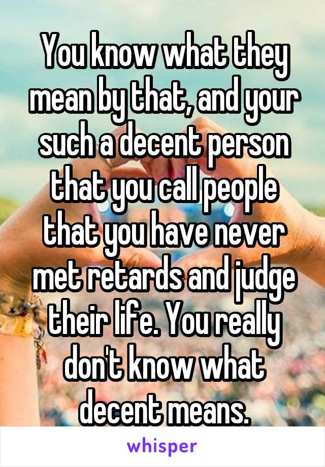 You know what they mean by that, and your such a decent person that you call people that you have never met retards and judge their life. You really don't know what decent means.