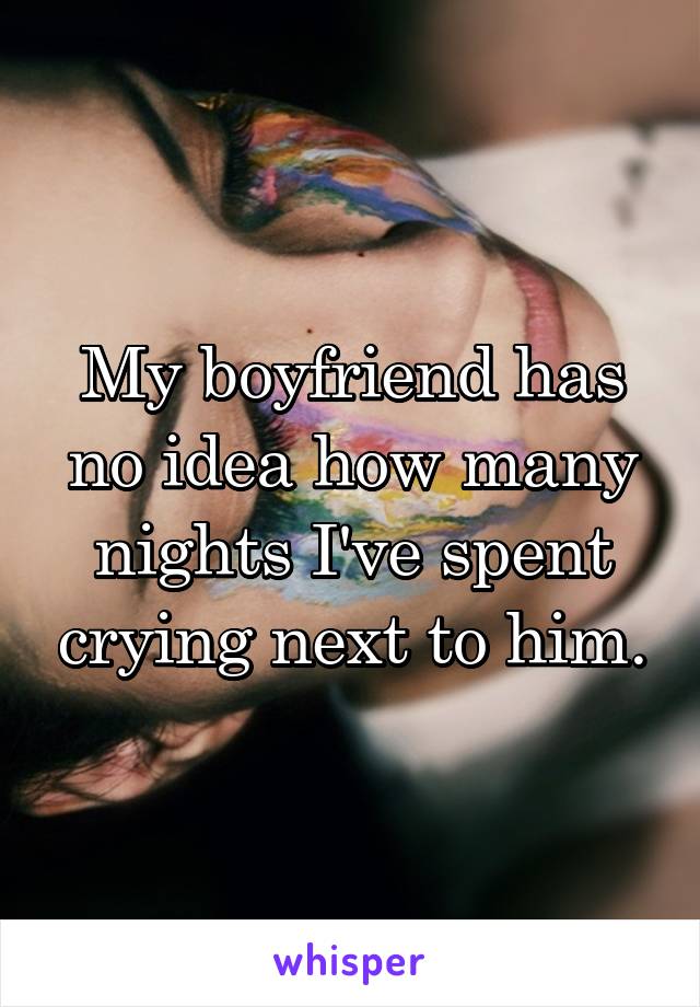 My boyfriend has no idea how many nights I've spent crying next to him.