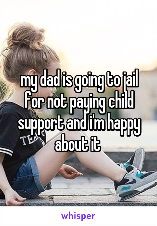 my dad is going to jail for not paying child support and i'm happy about it 