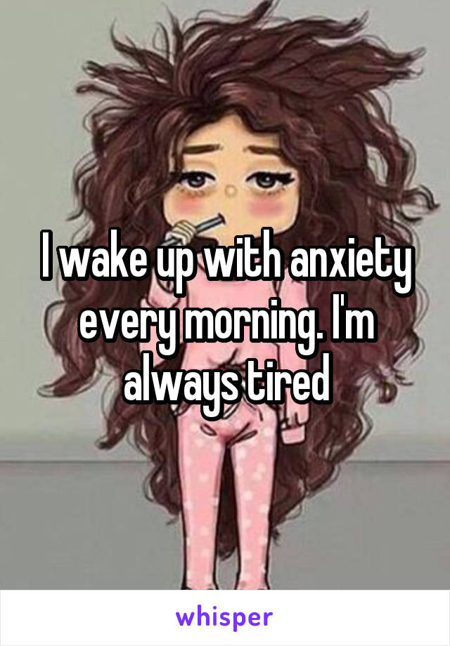 I wake up with anxiety every morning. I'm always tired