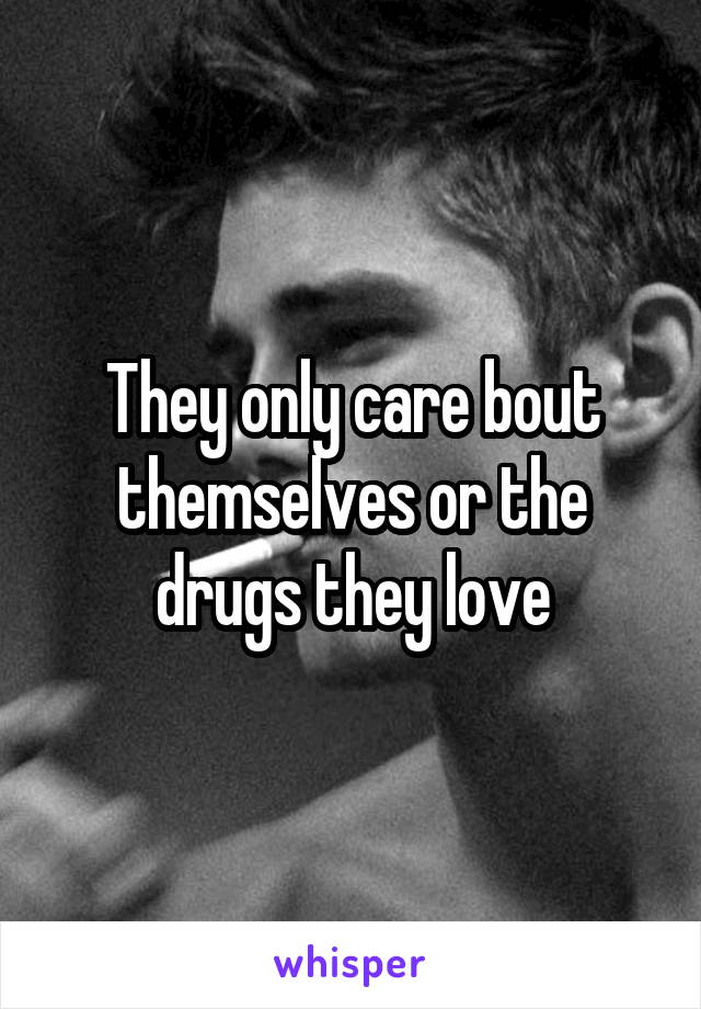 They only care bout themselves or the drugs they love