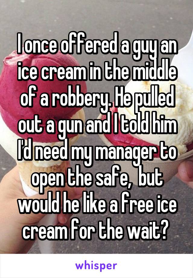 I once offered a guy an ice cream in the middle of a robbery. He pulled out a gun and I told him I'd need my manager to open the safe,  but would he like a free ice cream for the wait? 