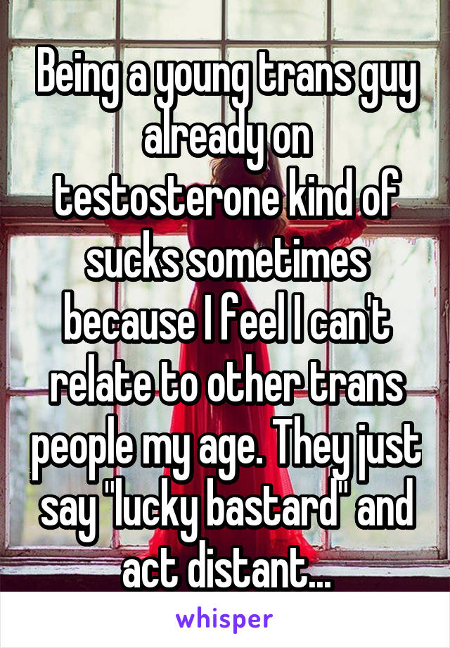 Being a young trans guy already on testosterone kind of sucks sometimes because I feel I can't relate to other trans people my age. They just say "lucky bastard" and act distant...