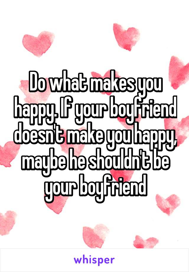 Do what makes you happy. If your boyfriend doesn't make you happy, maybe he shouldn't be your boyfriend