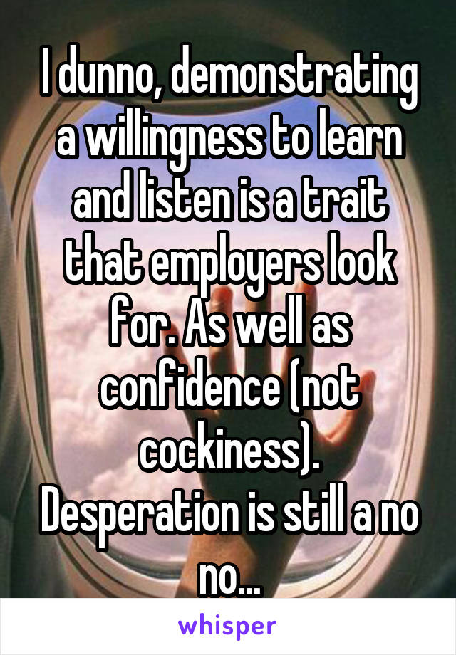 I dunno, demonstrating a willingness to learn and listen is a trait that employers look for. As well as confidence (not cockiness).
Desperation is still a no no...