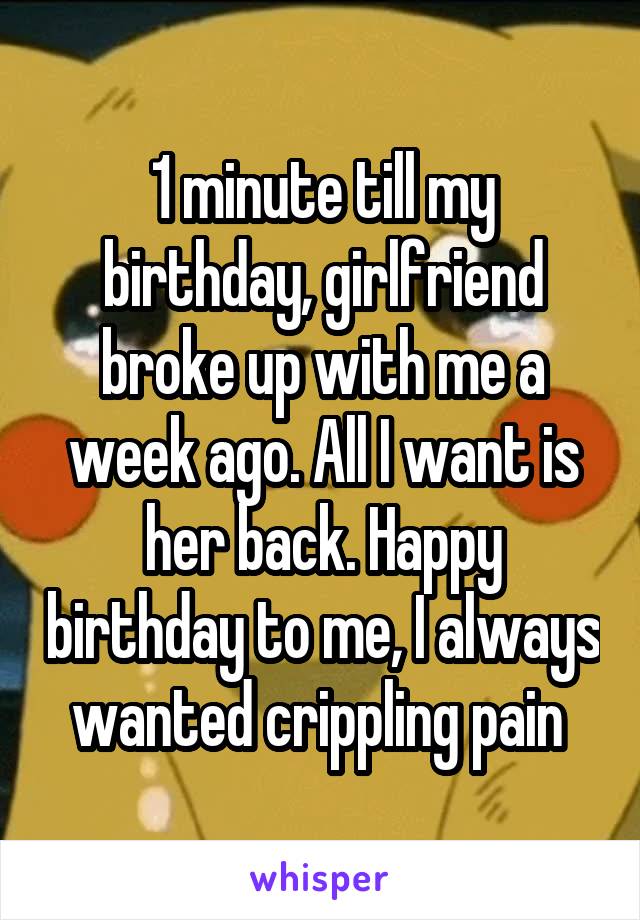 1 minute till my birthday, girlfriend broke up with me a week ago. All I want is her back. Happy birthday to me, I always wanted crippling pain 