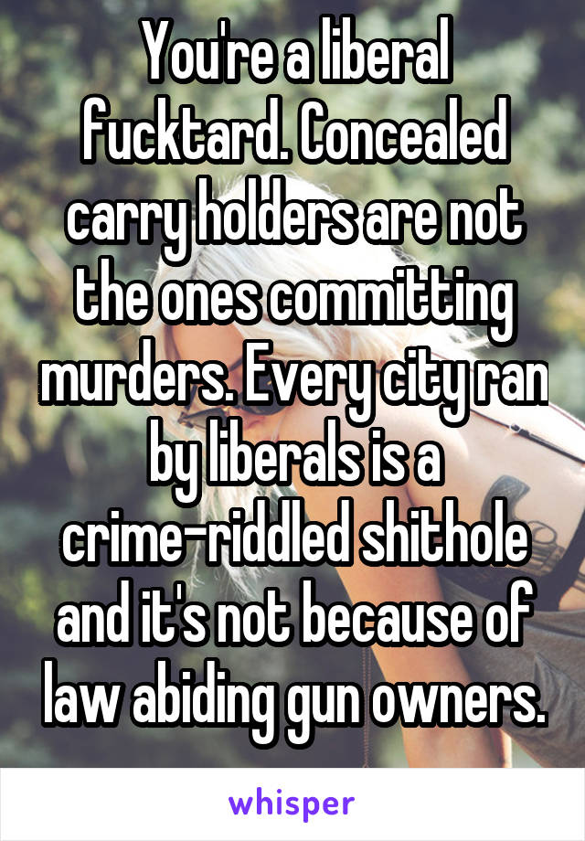 You're a liberal fucktard. Concealed carry holders are not the ones committing murders. Every city ran by liberals is a crime-riddled shithole and it's not because of law abiding gun owners. 