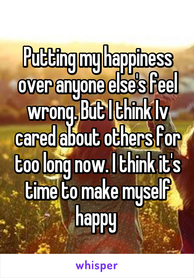 Putting my happiness over anyone else's feel wrong. But I think Iv cared about others for too long now. I think it's time to make myself happy 