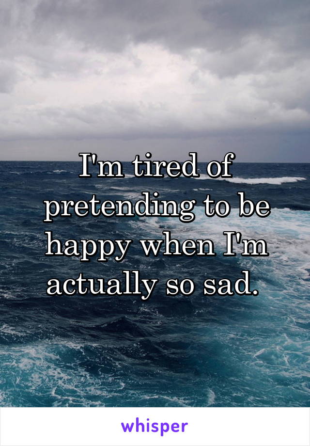 I'm tired of pretending to be happy when I'm actually so sad. 