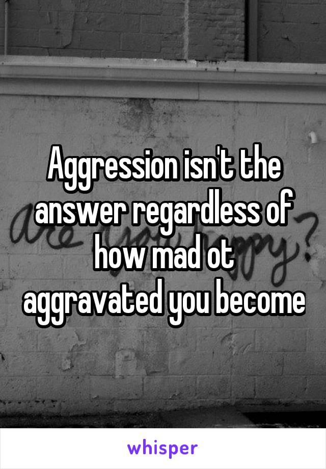 Aggression isn't the answer regardless of how mad ot aggravated you become