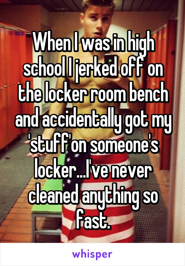 When I was in high school I jerked off on the locker room bench and accidentally got my 'stuff'on someone's locker...I've never cleaned anything so fast.