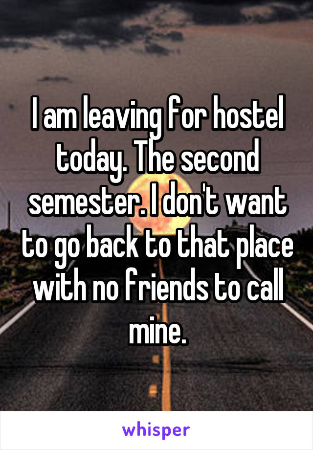 I am leaving for hostel today. The second semester. I don't want to go back to that place with no friends to call mine.