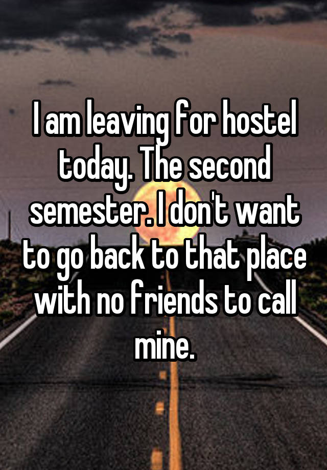 I am leaving for hostel today. The second semester. I don't want to go back to that place with no friends to call mine.