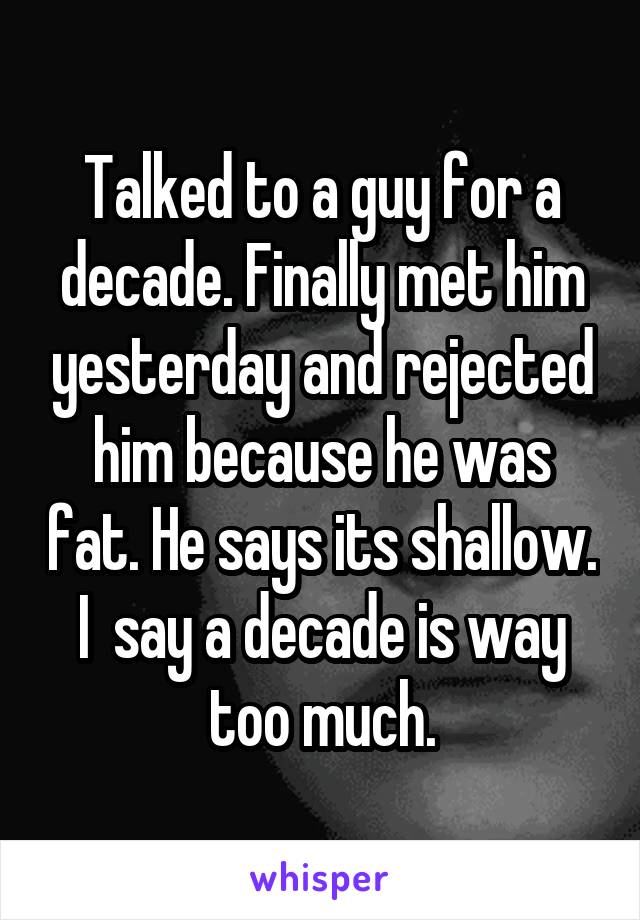 Talked to a guy for a decade. Finally met him yesterday and rejected him because he was fat. He says its shallow. I  say a decade is way too much.