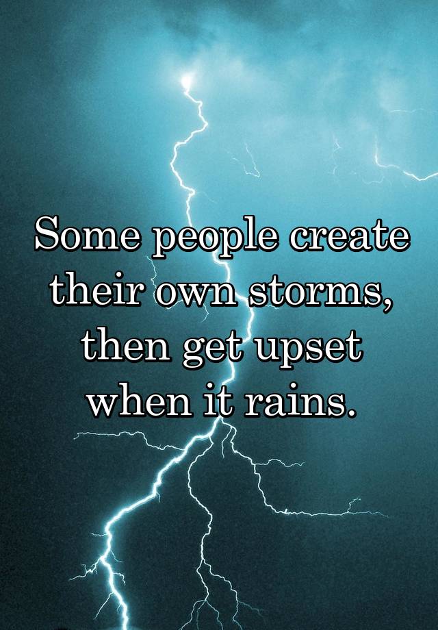 Some people create their own storms, then get upset when it rains.