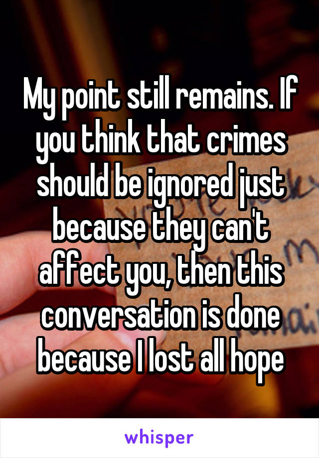 My point still remains. If you think that crimes should be ignored just because they can't affect you, then this conversation is done because I lost all hope