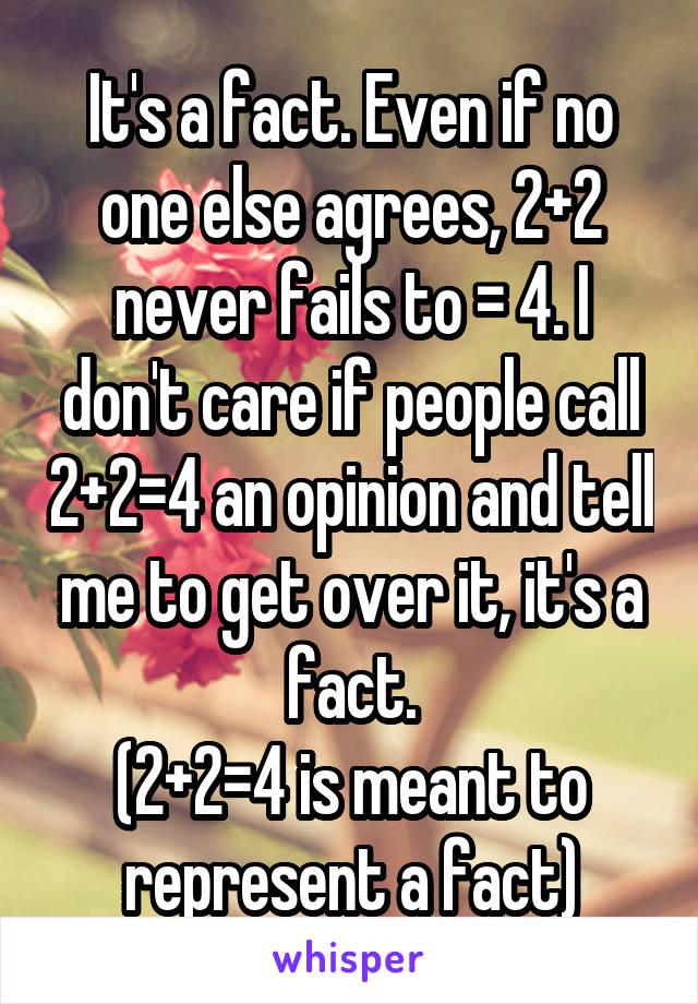 It's a fact. Even if no one else agrees, 2+2 never fails to = 4. I don't care if people call 2+2=4 an opinion and tell me to get over it, it's a fact.
(2+2=4 is meant to represent a fact)