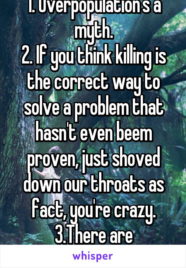 1. Overpopulation's a myth.
2. If you think killing is the correct way to solve a problem that hasn't even beem proven, just shoved down our throats as fact, you're crazy.
3.There are otherways