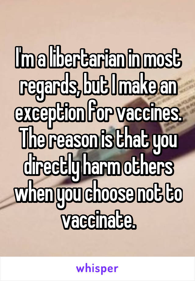 I'm a libertarian in most regards, but I make an exception for vaccines. The reason is that you directly harm others when you choose not to vaccinate.