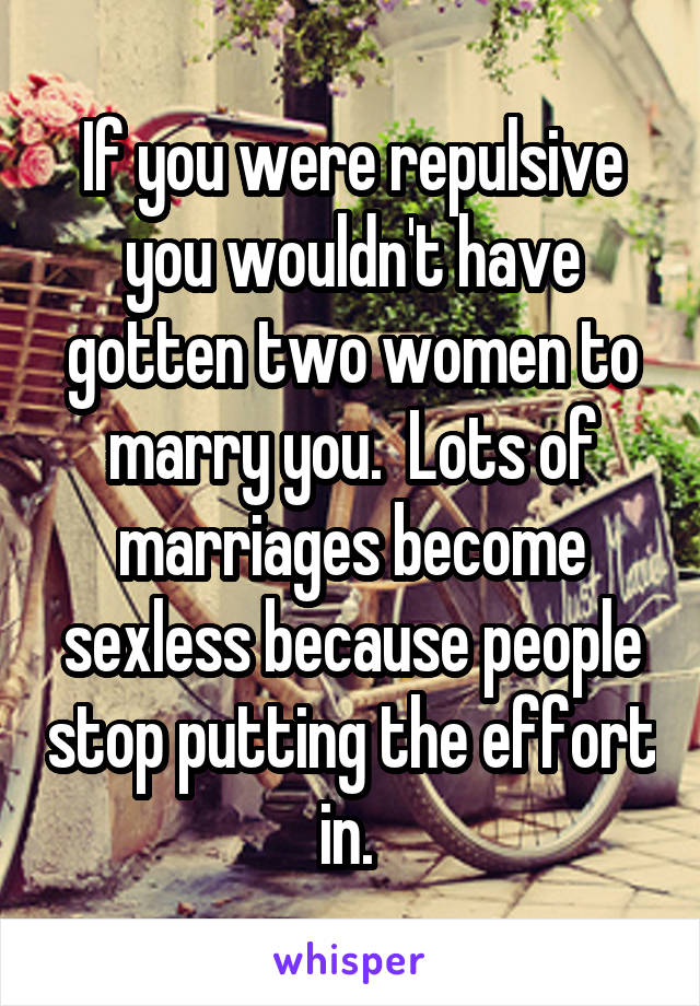 If you were repulsive you wouldn't have gotten two women to marry you.  Lots of marriages become sexless because people stop putting the effort in. 