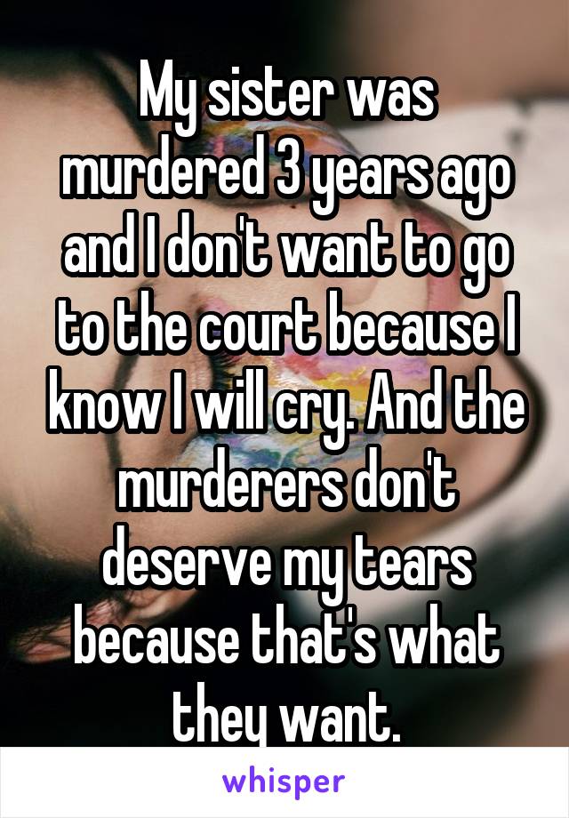 My sister was murdered 3 years ago and I don't want to go to the court because I know I will cry. And the murderers don't deserve my tears because that's what they want.