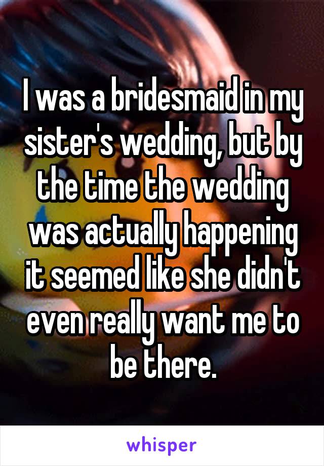 I was a bridesmaid in my sister's wedding, but by the time the wedding was actually happening it seemed like she didn't even really want me to be there.