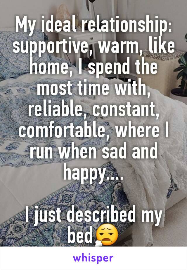 My ideal relationship: supportive, warm, like home, I spend the most time with, reliable, constant, comfortable, where I run when sad and happy....

I just described my bed😧