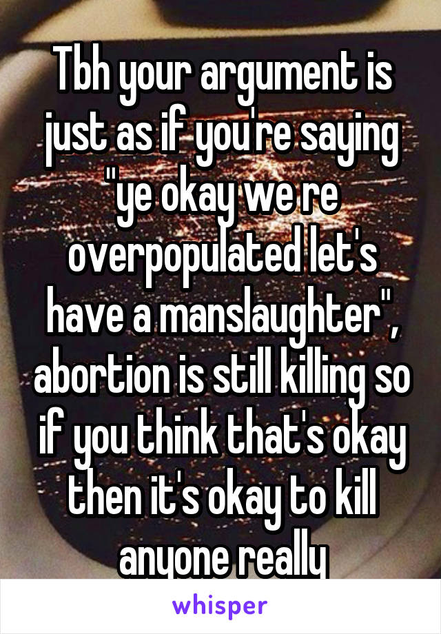 Tbh your argument is just as if you're saying "ye okay we re overpopulated let's have a manslaughter", abortion is still killing so if you think that's okay then it's okay to kill anyone really